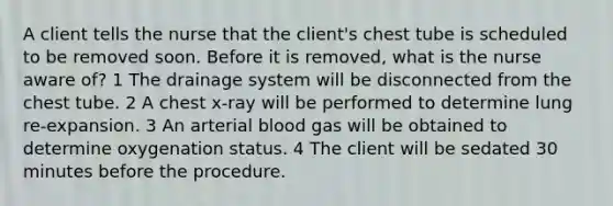 A client tells the nurse that the client's chest tube is scheduled to be removed soon. Before it is removed, what is the nurse aware of? 1 The drainage system will be disconnected from the chest tube. 2 A chest x-ray will be performed to determine lung re-expansion. 3 An arterial blood gas will be obtained to determine oxygenation status. 4 The client will be sedated 30 minutes before the procedure.