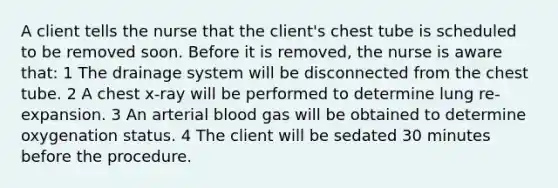 A client tells the nurse that the client's chest tube is scheduled to be removed soon. Before it is removed, the nurse is aware that: 1 The drainage system will be disconnected from the chest tube. 2 A chest x-ray will be performed to determine lung re-expansion. 3 An arterial blood gas will be obtained to determine oxygenation status. 4 The client will be sedated 30 minutes before the procedure.