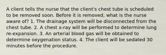 A client tells the nurse that the client's chest tube is scheduled to be removed soon. Before it is removed, what is the nurse aware of? 1. The drainage system will be disconnected from the chest tube. 2. A chest x-ray will be performed to determine lung re-expansion. 3. An arterial blood gas will be obtained to determine oxygenation status. 4. The client will be sedated 30 minutes before the procedure.