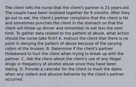 The client tells the nurse that the client's partner is 21-years-old. The couple have been involved together for 6 months. After they go out to eat, the client's partner complains that the client is fat and sometimes punches the client in the stomach so that the client will throw up dinner and remember to eat less the next time. To gather data related to the pattern of abuse, what action should the nurse take first? A. Instruct the client that there is no point in denying the pattern of abuse because of the varying colors of the bruises. B. Determine if the client's partner threatened to hurt the client when trying to break up with the partner. C. Ask the client about the client's use of any illegal drugs or frequency of alcohol abuse since they have been dating. D. Provide a calendar for the client to mark the dates when any violent and abusive behavior by the client's partner occurred.