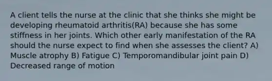 A client tells the nurse at the clinic that she thinks she might be developing rheumatoid arthritis(RA) because she has some stiffness in her joints. Which other early manifestation of the RA should the nurse expect to find when she assesses the client? A) Muscle atrophy B) Fatigue C) Temporomandibular joint pain D) Decreased range of motion