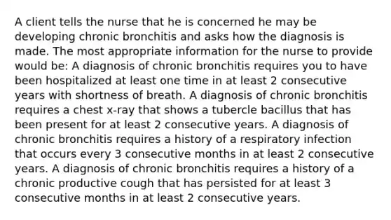 A client tells the nurse that he is concerned he may be developing chronic bronchitis and asks how the diagnosis is made. The most appropriate information for the nurse to provide would be: A diagnosis of chronic bronchitis requires you to have been hospitalized at least one time in at least 2 consecutive years with shortness of breath. A diagnosis of chronic bronchitis requires a chest x-ray that shows a tubercle bacillus that has been present for at least 2 consecutive years. A diagnosis of chronic bronchitis requires a history of a respiratory infection that occurs every 3 consecutive months in at least 2 consecutive years. A diagnosis of chronic bronchitis requires a history of a chronic productive cough that has persisted for at least 3 consecutive months in at least 2 consecutive years.