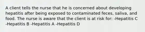 A client tells the nurse that he is concerned about developing hepatitis after being exposed to contaminated feces, saliva, and food. The nurse is aware that the client is at risk for: -Hepatitis C -Hepatitis B -Hepatitis A -Hepatitis D