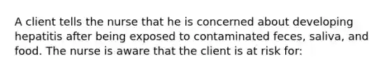 A client tells the nurse that he is concerned about developing hepatitis after being exposed to contaminated feces, saliva, and food. The nurse is aware that the client is at risk for: