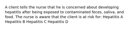 A client tells the nurse that he is concerned about developing hepatitis after being exposed to contaminated feces, saliva, and food. The nurse is aware that the client is at risk for: Hepatitis A Hepatitis B Hepatitis C Hepatitis D