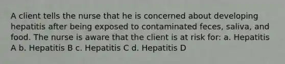 A client tells the nurse that he is concerned about developing hepatitis after being exposed to contaminated feces, saliva, and food. The nurse is aware that the client is at risk for: a. Hepatitis A b. Hepatitis B c. Hepatitis C d. Hepatitis D