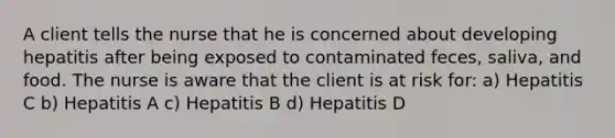 A client tells the nurse that he is concerned about developing hepatitis after being exposed to contaminated feces, saliva, and food. The nurse is aware that the client is at risk for: a) Hepatitis C b) Hepatitis A c) Hepatitis B d) Hepatitis D