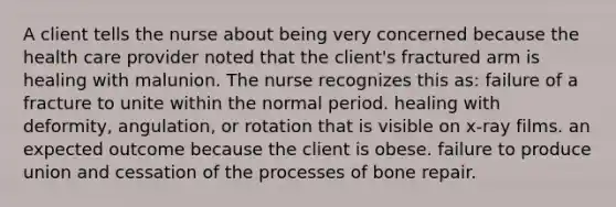 A client tells the nurse about being very concerned because the health care provider noted that the client's fractured arm is healing with malunion. The nurse recognizes this as: failure of a fracture to unite within the normal period. healing with deformity, angulation, or rotation that is visible on x-ray films. an expected outcome because the client is obese. failure to produce union and cessation of the processes of bone repair.