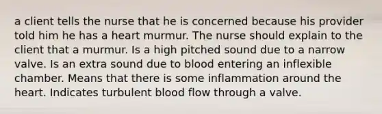 a client tells the nurse that he is concerned because his provider told him he has a heart murmur. The nurse should explain to the client that a murmur. Is a high pitched sound due to a narrow valve. Is an extra sound due to blood entering an inflexible chamber. Means that there is some inflammation around the heart. Indicates turbulent blood flow through a valve.