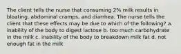 The client tells the nurse that consuming 2% milk results in bloating, abdominal cramps, and diarrhea. The nurse tells the client that these effects may be due to which of the following? a. inability of the body to digest lactose b. too much carbohydrate in the milk c. inability of the body to breakdown milk fat d. not enough fat in the milk