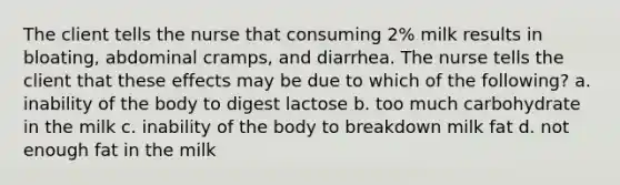 The client tells the nurse that consuming 2% milk results in bloating, abdominal cramps, and diarrhea. The nurse tells the client that these effects may be due to which of the following? a. inability of the body to digest lactose b. too much carbohydrate in the milk c. inability of the body to breakdown milk fat d. not enough fat in the milk