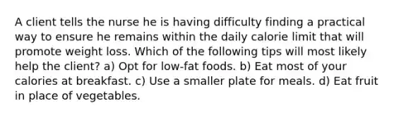 A client tells the nurse he is having difficulty finding a practical way to ensure he remains within the daily calorie limit that will promote weight loss. Which of the following tips will most likely help the client? a) Opt for low-fat foods. b) Eat most of your calories at breakfast. c) Use a smaller plate for meals. d) Eat fruit in place of vegetables.