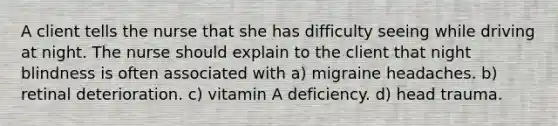 A client tells the nurse that she has difficulty seeing while driving at night. The nurse should explain to the client that night blindness is often associated with a) migraine headaches. b) retinal deterioration. c) vitamin A deficiency. d) head trauma.