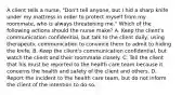 A client tells a nurse, "Don't tell anyone, but I hid a sharp knife under my mattress in order to protect myself from my roommate, who is always threatening me." Which of the following actions should the nurse make? A. Keep the client's communication confidential, but talk to the client daily, using therapeutic communication to convince them to admit to hiding the knife. B. Keep the client's communication confidential, but watch the client and their roommate closely. C. Tell the client that his must be reported to the health care team because it concerns the health and safety of the client and others. D. Report the incident to the health care team, but do not inform the client of the intention to do so.