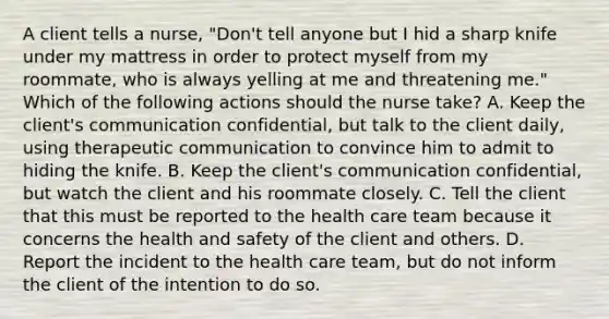 A client tells a nurse, "Don't tell anyone but I hid a sharp knife under my mattress in order to protect myself from my roommate, who is always yelling at me and threatening me." Which of the following actions should the nurse take? A. Keep the client's communication confidential, but talk to the client daily, using therapeutic communication to convince him to admit to hiding the knife. B. Keep the client's communication confidential, but watch the client and his roommate closely. C. Tell the client that this must be reported to the health care team because it concerns the health and safety of the client and others. D. Report the incident to the health care team, but do not inform the client of the intention to do so.