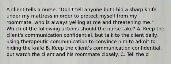 A client tells a nurse, "Don't tell anyone but I hid a sharp knife under my mattress in order to protect myself from my roommate, who is always yelling at me and threatening me." Which of the following actions should the nurse take? A. Keep the client's communication confidential, but talk to the client daily, using therapeutic communication to convince him to admit to hiding the knife B. Keep the client's communication confidential, but watch the client and his roommate closely. C. Tell the cl