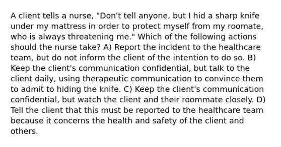 A client tells a nurse, "Don't tell anyone, but I hid a sharp knife under my mattress in order to protect myself from my roomate, who is always threatening me." Which of the following actions should the nurse take? A) Report the incident to the healthcare team, but do not inform the client of the intention to do so. B) Keep the client's communication confidential, but talk to the client daily, using therapeutic communication to convince them to admit to hiding the knife. C) Keep the client's communication confidential, but watch the client and their roommate closely. D) Tell the client that this must be reported to the healthcare team because it concerns the health and safety of the client and others.