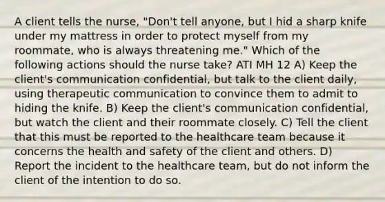 A client tells the nurse, "Don't tell anyone, but I hid a sharp knife under my mattress in order to protect myself from my roommate, who is always threatening me." Which of the following actions should the nurse take? ATI MH 12 A) Keep the client's communication confidential, but talk to the client daily, using therapeutic communication to convince them to admit to hiding the knife. B) Keep the client's communication confidential, but watch the client and their roommate closely. C) Tell the client that this must be reported to the healthcare team because it concerns the health and safety of the client and others. D) Report the incident to the healthcare team, but do not inform the client of the intention to do so.