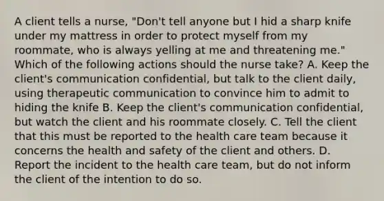 A client tells a nurse, "Don't tell anyone but I hid a sharp knife under my mattress in order to protect myself from my roommate, who is always yelling at me and threatening me." Which of the following actions should the nurse take? A. Keep the client's communication confidential, but talk to the client daily, using therapeutic communication to convince him to admit to hiding the knife B. Keep the client's communication confidential, but watch the client and his roommate closely. C. Tell the client that this must be reported to the health care team because it concerns the health and safety of the client and others. D. Report the incident to the health care team, but do not inform the client of the intention to do so.