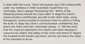 A client tells the nurse, "Don't tell anyone, but I hid a sharp knife under my mattress in order to protect myself from my roommate, who is always threatening me." Which of the following actions should the nurse take? A. Keep the client's communication confidential, but talk to the client daily, using therapeutic communication to convince them to admit to hiding the knife. B. Keep the client's communication confidential, but watch the client and their roommate closely . C. Tell the client that this must be reported to the health care team because it concerns the health and safety of the client and others D. Report the incident to the health care team, but do not inform the client of the intention to do so.