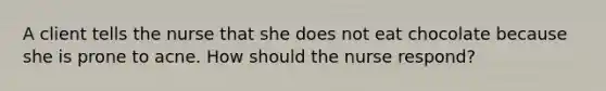 A client tells the nurse that she does not eat chocolate because she is prone to acne. How should the nurse respond?