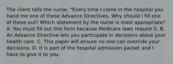 The client tells the nurse, "Every time I come in the hospital you hand me one of these Advance Directives. Why should I fill one of these out? Which statement by the nurse is most appropriate? A. You must fill out this form because Medicare laws require it. B. An Advance Directive lets you participate in decisions about your health care. C. This paper will ensure no one can override your decisions. D. It is part of the hospital admission packet and I have to give it to you.