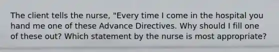 The client tells the nurse, "Every time I come in the hospital you hand me one of these Advance Directives. Why should I fill one of these out? Which statement by the nurse is most appropriate?