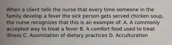 When a client tells the nurse that every time someone in the family develop a fever the sick person gets served chicken soup, the nurse recognizes that this is an example of: A. A commonly accepted way to treat a fever B. A comfort food used to treat illness C. Assimilation of dietary practices D. Acculturation