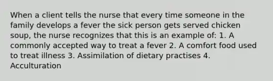 When a client tells the nurse that every time someone in the family develops a fever the sick person gets served chicken soup, the nurse recognizes that this is an example of: 1. A commonly accepted way to treat a fever 2. A comfort food used to treat illness 3. Assimilation of dietary practises 4. Acculturation