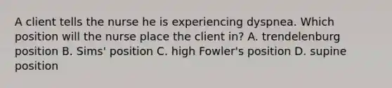 A client tells the nurse he is experiencing dyspnea. Which position will the nurse place the client in? A. trendelenburg position B. Sims' position C. high Fowler's position D. supine position