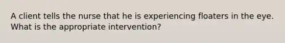 A client tells the nurse that he is experiencing floaters in the eye. What is the appropriate intervention?