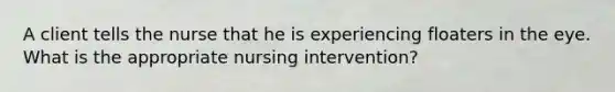 A client tells the nurse that he is experiencing floaters in the eye. What is the appropriate nursing intervention?