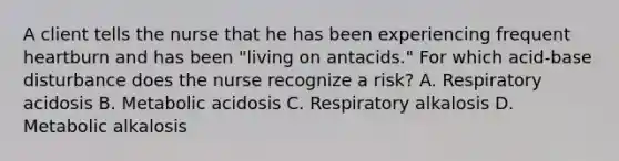 A client tells the nurse that he has been experiencing frequent heartburn and has been "living on antacids." For which acid-base disturbance does the nurse recognize a risk? A. Respiratory acidosis B. Metabolic acidosis C. Respiratory alkalosis D. Metabolic alkalosis