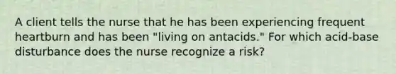 A client tells the nurse that he has been experiencing frequent heartburn and has been "living on antacids." For which acid-base disturbance does the nurse recognize a risk?