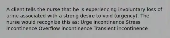 A client tells the nurse that he is experiencing involuntary loss of urine associated with a strong desire to void (urgency). The nurse would recognize this as: Urge incontinence Stress incontinence Overflow incontinence Transient incontinence