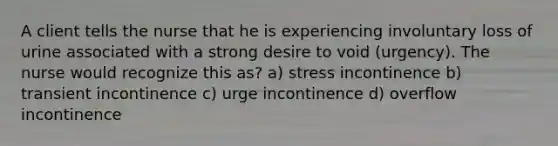 A client tells the nurse that he is experiencing involuntary loss of urine associated with a strong desire to void (urgency). The nurse would recognize this as? a) stress incontinence b) transient incontinence c) urge incontinence d) overflow incontinence