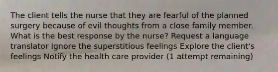 The client tells the nurse that they are fearful of the planned surgery because of evil thoughts from a close family member. What is the best response by the nurse? Request a language translator Ignore the superstitious feelings Explore the client's feelings Notify the health care provider (1 attempt remaining)