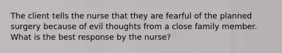 The client tells the nurse that they are fearful of the planned surgery because of evil thoughts from a close family member. What is the best response by the nurse?