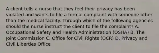 A client tells a nurse that they feel their privacy has been violated and wants to file a formal complaint with someone other than the medical facility. Through which of the following agencies should the nurse instruct the client to file the complaint? A. Occupational Safety and Health Administration (OSHA) B. The Joint Commission C. Office for Civil Rights (OCR) D. Privacy and Civil Liberties Office