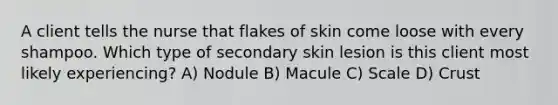 A client tells the nurse that flakes of skin come loose with every shampoo. Which type of secondary skin lesion is this client most likely experiencing? A) Nodule B) Macule C) Scale D) Crust