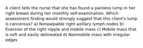 A client tells the nurse that she has found a painless lump in her right breast during her monthly self-examination. Which assessment finding would strongly suggest that this client's lump is cancerous? a) Nonpalpable right axillary lymph nodes b) Eversion of the right nipple and mobile mass c) Mobile mass that is soft and easily delineated d) Nonmobile mass with irregular edges