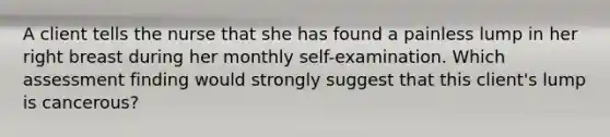 A client tells the nurse that she has found a painless lump in her right breast during her monthly self-examination. Which assessment finding would strongly suggest that this client's lump is cancerous?