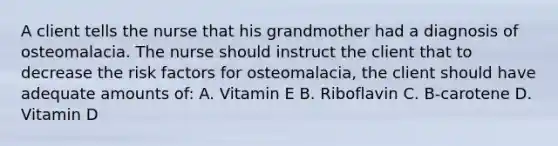 A client tells the nurse that his grandmother had a diagnosis of osteomalacia. The nurse should instruct the client that to decrease the risk factors for osteomalacia, the client should have adequate amounts of: A. Vitamin E B. Riboflavin C. B-carotene D. Vitamin D