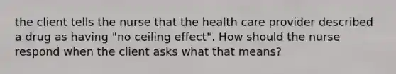 the client tells the nurse that the health care provider described a drug as having "no ceiling effect". How should the nurse respond when the client asks what that means?