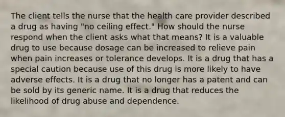 The client tells the nurse that the health care provider described a drug as having "no ceiling effect." How should the nurse respond when the client asks what that means? It is a valuable drug to use because dosage can be increased to relieve pain when pain increases or tolerance develops. It is a drug that has a special caution because use of this drug is more likely to have adverse effects. It is a drug that no longer has a patent and can be sold by its generic name. It is a drug that reduces the likelihood of drug abuse and dependence.