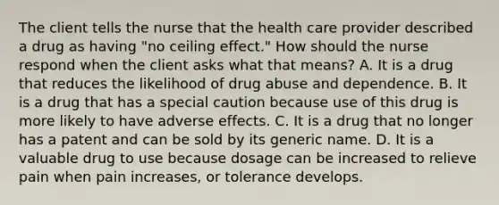 The client tells the nurse that the health care provider described a drug as having "no ceiling effect." How should the nurse respond when the client asks what that means? A. It is a drug that reduces the likelihood of drug abuse and dependence. B. It is a drug that has a special caution because use of this drug is more likely to have adverse effects. C. It is a drug that no longer has a patent and can be sold by its generic name. D. It is a valuable drug to use because dosage can be increased to relieve pain when pain increases, or tolerance develops.