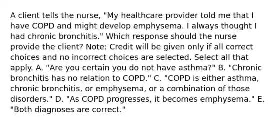 A client tells the​ nurse, "My healthcare provider told me that I have COPD and might develop emphysema. I always thought I had chronic​ bronchitis." Which response should the nurse provide the​ client? ​Note: Credit will be given only if all correct choices and no incorrect choices are selected. Select all that apply. A. ​"Are you certain you do not have​ asthma?" B. ​"Chronic bronchitis has no relation to​ COPD." C. ​"COPD is either​ asthma, chronic​ bronchitis, or​ emphysema, or a combination of those​ disorders." D. ​"As COPD​ progresses, it becomes​ emphysema." E. ​"Both diagnoses are​ correct."