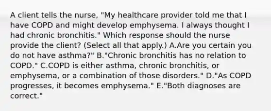 A client tells the​ nurse, "My healthcare provider told me that I have COPD and might develop emphysema. I always thought I had chronic​ bronchitis." Which response should the nurse provide the​ client? (Select all that apply.) A.Are you certain you do not have​ asthma?" B."Chronic bronchitis has no relation to​ COPD." C.COPD is either​ asthma, chronic​ bronchitis, or​ emphysema, or a combination of those​ disorders." D."As COPD​ progresses, it becomes​ emphysema." E.​"Both diagnoses are​ correct."