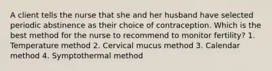 A client tells the nurse that she and her husband have selected periodic abstinence as their choice of contraception. Which is the best method for the nurse to recommend to monitor fertility? 1. Temperature method 2. Cervical mucus method 3. Calendar method 4. Symptothermal method