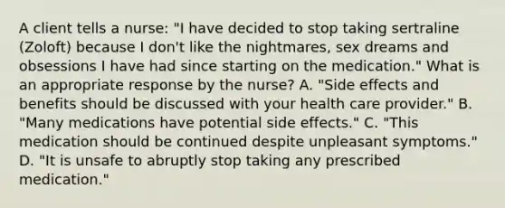 A client tells a nurse: "I have decided to stop taking sertraline (Zoloft) because I don't like the nightmares, sex dreams and obsessions I have had since starting on the medication." What is an appropriate response by the nurse? A. "Side effects and benefits should be discussed with your health care provider." B. "Many medications have potential side effects." C. "This medication should be continued despite unpleasant symptoms." D. "It is unsafe to abruptly stop taking any prescribed medication."